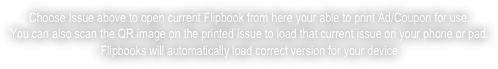 choose issue above to open current flipbook from here your able to print ad/coupon for use.
you can also scan the qr image on the printed issue to load that current issue on your phone or pad.
flipbooks will automatically load correct version for your device 